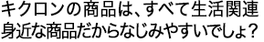 キクロンの商品は、すべて生活関連 身近な商品だからなじみやすいでしょ？