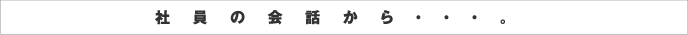 社員の会話から・・・。