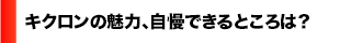 キクロンの魅力、自慢できるところ？